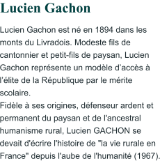 Lucien Gachon est né en 1894 dans les monts du Livradois. Modeste fils de cantonnier et petit-fils de paysan, Lucien Gachon représente un modèle d’accès à l’élite de la République par le mérite scolaire. Fidèle à ses origines, défenseur ardent et permanent du paysan et de l'ancestral humanisme rural, Lucien GACHON se devait d'écrire l'histoire de "la vie rurale en France" depuis l'aube de l'humanité (1967).                     Lucien Gachon